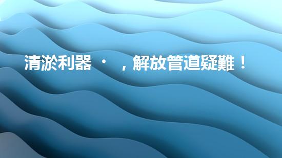 清淤利器，解放管道疑難！